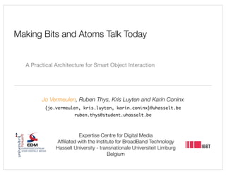 Making Bits and Atoms Talk Today


  A Practical Architecture for Smart Object Interaction




        Jo Vermeulen, Ruben Thys, Kris Luyten and Karin Coninx
         {jo.vermeulen, kris.luyten, karin.coninx}@uhasselt.be
                      ruben.thys@student.uhasselt.be



                        Expertise Centre for Digital Media
              Afﬁliated with the Institute for BroadBand Technology
              Hasselt University - transnationale Universiteit Limburg
                                       Belgium
 