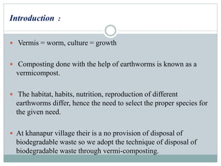 Introduction :
 Vermis = worm, culture = growth
 Composting done with the help of earthworms is known as a
vermicompost.
 The habitat, habits, nutrition, reproduction of different
earthworms differ, hence the need to select the proper species for
the given need.
 At khanapur village their is a no provision of disposal of
biodegradable waste so we adopt the technique of disposal of
biodegradable waste through vermi-composting.
 