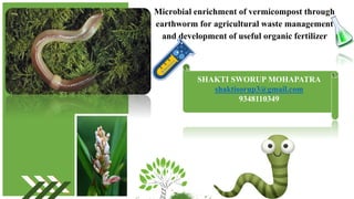 Microbial enrichment of vermicompost through
earthworm for agricultural waste management
and development of useful organic fertilizer
SHAKTI SWORUP MOHAPATRA
shaktisorup3@gmail.com
9348110349
 