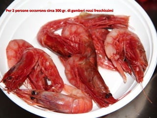 Per 2 persone occorrono circa 300 gr. di gamberi rossi freschissimi
 