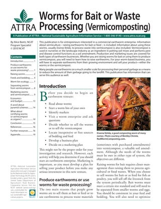 Worms for Bait or Waste
                                        Processing (Vermicomposting)
   A Publication of ATTRA—National Sustainable Agriculture Information Service • 1-800-346-9140 • www.attra.ncat.org

By Alice Beetz, NCAT                    This publication is for entrepreneurs interested in a commercial earthworm enterprise. Information
Program Specialist                      about vermiculture – raising earthworms for bait or feed – is included. Information about using these
© 2010 NCAT                             worms, usually Eisenia fetida, to process waste into vermicompost is also included. Vermicompost is
                                        used in nurseries or the landscape industry as an ingredient in potting soil mixes and performs pest
                                        and disease control functions as a soil amendment. Production and marketing issues are covered for
Contents                                both types of earthworm businesses. Whether you are raising worms for bait or using them to produce
                                        vermicompost, you will need to learn how to raise earthworms. For your worm-based business, you
Introduction ..................... 1
                                        will have to separate earthworms from their growing environment and sell your product—either the
Produce earthworms                      worms or the vermicompost.
or use worms for
waste processing?.......... 1           Many people use earthworms on a much smaller scale for processing their personal garbage as a means
                                        to reduce the amount of their garbage going to the landﬁll. This publication has information that can
Raising worms ................. 2
                                        serve this audience as well.
Feeds and bedding ....... 4
Worm bin ecology ......... 7
Separating worms
from vermicompost ...... 8              Introduction

                                        B
Marketing worms                                  efore you decide to begin an
and vermicompost ........ 9
                                                 earthworm venture:
Economics
and budget..................... 13
A word about                                 •   Read about worms
pyramid schemes ......... 14                 •   Start a worm bin of your own
What about                                   •   Identify markets
certifying worms
or vermicompost                              •   Visit a worm enterprise and ask
as organic? ...................... 14
                                                 questions
Conclusion ...................... 15
                                             •   Decide whether to sell the worms
References ...................... 16
                                                 or to sell the vermicompost
Further resources ......... 16
                                             •   Locate inexpensive or free sources         Eisenia fetida, a good composting worm of many
Appendix......................... 19
                                                 of bedding and feed                        names. Photo courtesy of Bentley Christie,
                                                                                            RedWormComposting.com.
                                             •   Develop a business plan
                                             •   Decide on a marketing plan                 (sometimes with purchased amendments)
                                        This might not be the proper order for your         into vermicompost, a valuable soil amend-
                                        investigation and research. However, each           ment. Although the needs of the worms
                                        activity will help you determine if you should      must be met in either type of system, the
                                                                                            objectives are diﬀerent.
                                        start an earthworm enterprise. Marketing is
ATTRA—National Sustainable
                                        important, so you must develop a plan for           Raising worms for bait requires closer man-
Agriculture Information Service         selling your product before you make any            agement than raising them to process agri-
(www.attra.ncat.org) is managed
by the National Center for Appro-
                                        serious investment in this new venture.             cultural or food wastes. When you choose
priate Technology (NCAT) and is                                                             to sell worms for bait or as feed for ﬁsh or
funded under a grant from the
United States Department of             Produce earthworms or use                           poultry, you will sell oﬀ the livestock from
Agriculture’s Rural Business-                                                               the system periodically. Bait worms must
Cooperative Service. Visit the          worms for waste processing?                         meet a certain size standard and will need to
NCAT website (www.ncat.org/
sarc_current.php) for                   The two main reasons that people grow               be separated from smaller worms and eggs.
more information on
our sustainable agri-
                                        worms are to sell them as bait or feed or to        You should be consistent in your feed and
culture projects.                       use earthworms to process waste materials           bedding. You will also need to optimize
 