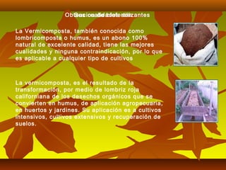 La Vermicomposta, también conocida como
lombricomposta o humus, es un abono 100%
natural de excelente calidad, tiene las mejores
cualidades y ninguna contraindicación, por lo que
es aplicable a cualquier tipo de cultivos
La vermicomposta, es el resultado de la
transformación, por medio de lombriz roja
californiana de los desechos orgánicos que se
convierten en humus, de aplicación agropecuaria,
en huertos y jardines. Su aplicación es a cultivos
intensivos, cultivos extensivos y recuperación de
suelos.
Obtencion de biofertilizantesSus cualidades son:
 
