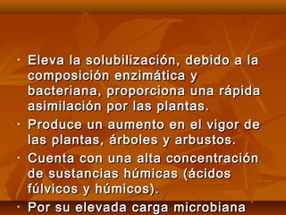 • Eleva la solubilización, debido a laEleva la solubilización, debido a la
composición enzimática ycomposición enzimática y
bacteriana, proporciona una rápidabacteriana, proporciona una rápida
asimilación por las plantas.asimilación por las plantas.
• Produce un aumento en el vigor deProduce un aumento en el vigor de
las plantas, árboles y arbustos.las plantas, árboles y arbustos.
• Cuenta con una alta concentraciónCuenta con una alta concentración
de sustancias húmicas (ácidosde sustancias húmicas (ácidos
fúlvicos y húmicos).fúlvicos y húmicos).
• Por su elevada carga microbianaPor su elevada carga microbiana
 