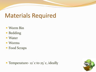 Materials Required
 Worm Bin
 Bedding
 Water
 Worms
 Food Scraps
 Temperature- 12`c to 25`c, ideally
 