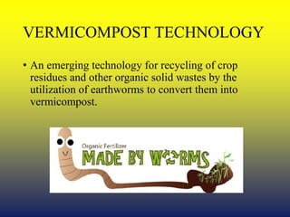 VERMICOMPOST TECHNOLOGY
• An emerging technology for recycling of crop
residues and other organic solid wastes by the
utilization of earthworms to convert them into
vermicompost.
 