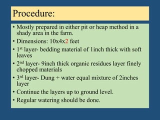 Procedure:
• Mostly prepared in either pit or heap method in a
shady area in the farm.
• Dimensions: 10x4x2 feet
• 1st layer- bedding material of 1inch thick with soft
leaves
• 2nd layer- 9inch thick organic residues layer finely
chopped materials
• 3rd layer- Dung + water equal mixture of 2inches
layer
• Continue the layers up to ground level.
• Regular watering should be done.
 