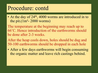 Procedure: contd
• At the day of 24th, 4000 worms are introduced in to
the pit.(1m²- 2000 worms)
The temperature at the beginning may reach up to
66˚C. Hence introduction of the earthworms should
be done after 2-3 weeks.
After the heap cools down, holes should be dug and
50-100 earthworms should be dropped in each hole
• After a few days earthworms will begin consuming
the organic matter and leave rich castings behind.
 