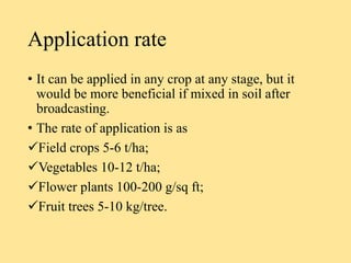 Application rate
• It can be applied in any crop at any stage, but it
would be more beneficial if mixed in soil after
broadcasting.
• The rate of application is as
Field crops 5-6 t/ha;
Vegetables 10-12 t/ha;
Flower plants 100-200 g/sq ft;
Fruit trees 5-10 kg/tree.
 