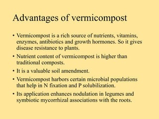 Advantages of vermicompost
• Vermicompost is a rich source of nutrients, vitamins,
enzymes, antibiotics and growth hormones. So it gives
disease resistance to plants.
• Nutrient content of vermicompost is higher than
traditional composts.
• It is a valuable soil amendment.
• Vermicompost harbors certain microbial populations
that help in N fixation and P solubilization.
• Its application enhances nodulation in legumes and
symbiotic mycorrhizal associations with the roots.
 