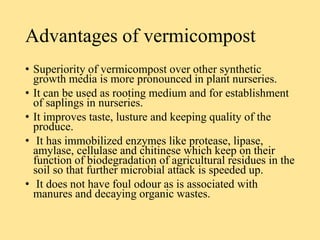 Advantages of vermicompost
• Superiority of vermicompost over other synthetic
growth media is more pronounced in plant nurseries.
• It can be used as rooting medium and for establishment
of saplings in nurseries.
• It improves taste, lusture and keeping quality of the
produce.
• It has immobilized enzymes like protease, lipase,
amylase, cellulase and chitinese which keep on their
function of biodegradation of agricultural residues in the
soil so that further microbial attack is speeded up.
• It does not have foul odour as is associated with
manures and decaying organic wastes.
 