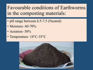 Favourable conditions of Earthworms
in the composting materials:
• pH range between 6.5-7.5 (Neutral)
• Moisture- 60-70%
• Aeration- 50%
• Temperature- 18°C-35°C
 