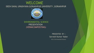 WELCOME
DEEN DAYAL UPADHYAYA GORAKHPUR UNIVERSITY ,GORAKHPUR
ENVIRONMENTAL SCIENCE
PRESENTATION
(VERMICOMPOSTING)
Sarvesh Kumar Yadav
M.Sc. (Environmental Science)
PRESENTED BY :-
 