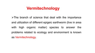 Vermitechnology
The branch of science that deal with the importance
and utilization of different epigeic earthworm (live in area
with high organic matter) species to answer the
problems related to ecology and environment is known
as Vermitechnology.
 