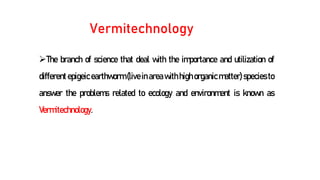 Vermitechnology
The branch of science that deal with the importance and utilization of
different epigeicearthworm (live in area with high organic matter) species to
answer the problems related to ecology and environment is known as
Vermitechnology.
 