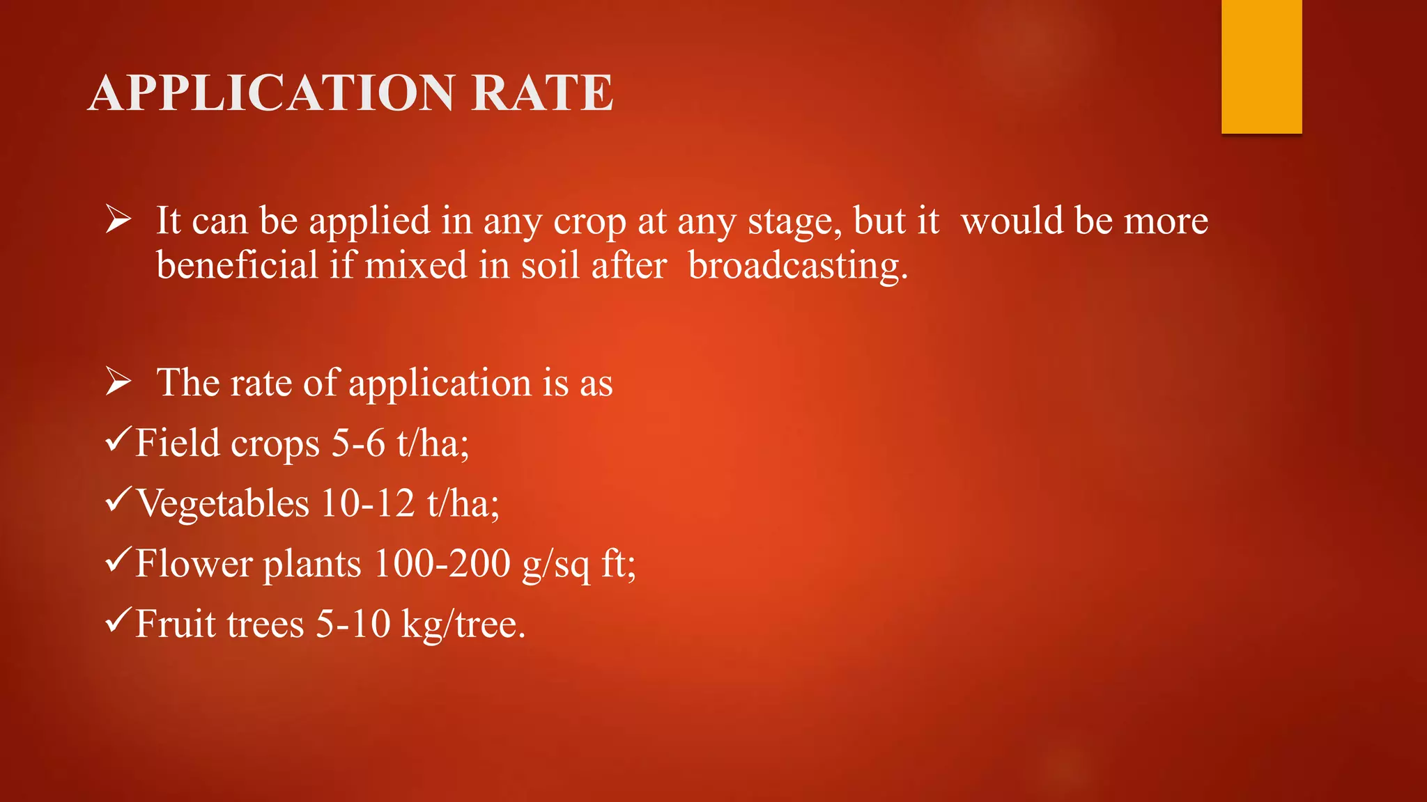 APPLICATION RATE
 It can be applied in any crop at any stage, but it would be more
beneficial if mixed in soil after broadcasting.
 The rate of application is as
Field crops 5-6 t/ha;
Vegetables 10-12 t/ha;
Flower plants 100-200 g/sq ft;
Fruit trees 5-10 kg/tree.
 