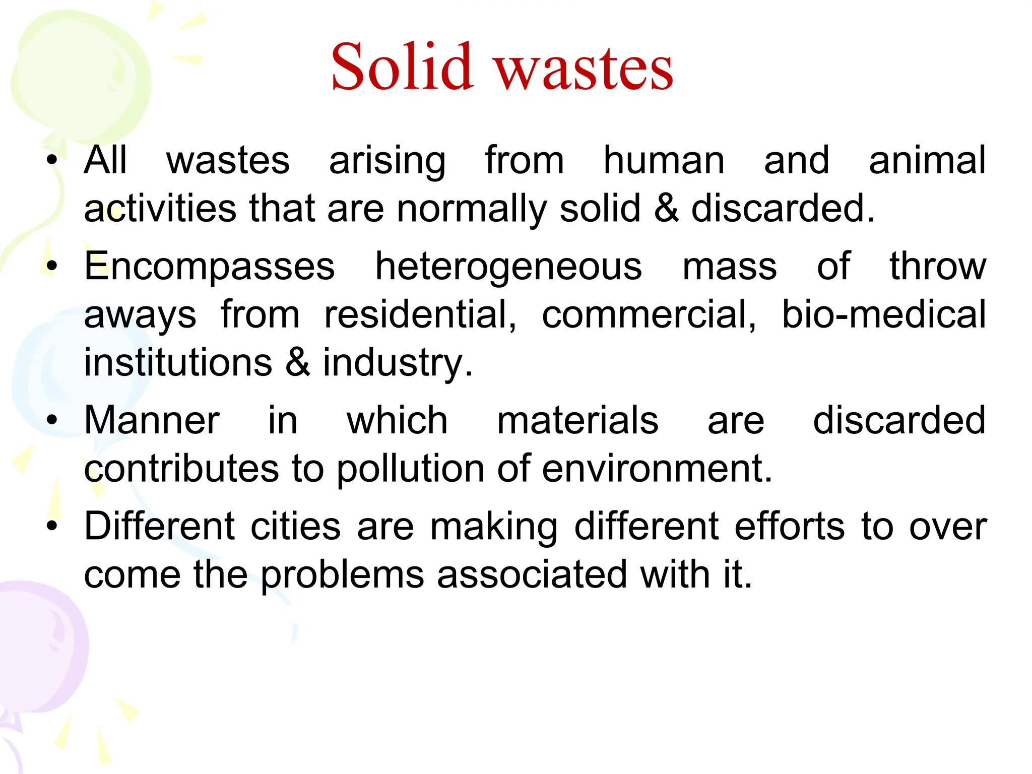 • All wastes arising from human and animal
activities that are normally solid & discarded.
• Encompasses heterogeneous mass of throw
aways from residential, commercial, bio-medical
institutions & industry.
• Manner in which materials are discarded
contributes to pollution of environment.
• Different cities are making different efforts to over
come the problems associated with it.
Solid wastes
 