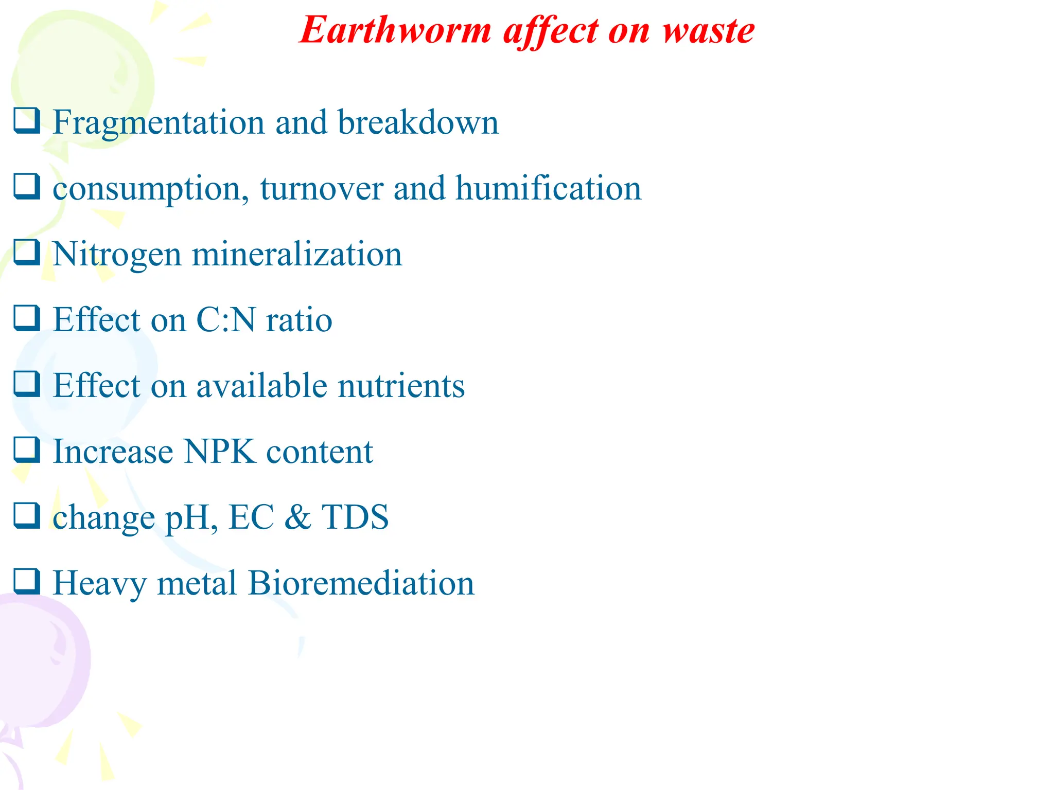 Earthworm affect on waste
❑ Fragmentation and breakdown
❑ consumption, turnover and humification
❑ Nitrogen mineralization
❑ Effect on C:N ratio
❑ Effect on available nutrients
❑ Increase NPK content
❑ change pH, EC & TDS
❑ Heavy metal Bioremediation
 