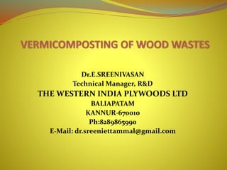 Dr.E.SREENIVASAN
Technical Manager, R&D
THE WESTERN INDIA PLYWOODS LTD
BALIAPATAM
KANNUR-670010
Ph:8289865990
E-Mail: dr.sreeniettammal@gmail.com
 