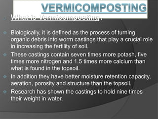 o What is Vermicomposting?
 Biologically, it is defined as the process of turning
organic debris into worm castings that play a crucial role
in increasing the fertility of soil.
 These castings contain seven times more potash, five
times more nitrogen and 1.5 times more calcium than
what is found in the topsoil.
 In addition they have better moisture retention capacity,
aeration, porosity and structure than the topsoil.
 Research has shown the castings to hold nine times
their weight in water.
 