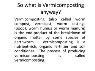 So what is Vermicomposting
anyway?
Vermicomposting (also called worm
compost, vermicast, worm castings
(poop), worm humus or worm manure)
is the end-product of the breakdown of
organic matter by some species of
earthworm. Vermicomposting is a
nutrient-rich, organic fertilizer and soil
conditioner. The process of producing
vermicomposting is called
vermicomposting.
 