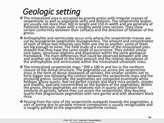 Geologic setting
❖The mineralized area is occupied by granite gneiss with irregular masses of
serpentinite as well as pegmatite veins and lenticels. The serpentinite bodies
are usually not more than 300 m length and 150 m width and are generally of
flattened lenticular shape with a roughly avoid cross section. They show
certain conformity between their contacts and the direction of foliation of the
gneiss.
❖Anthophyllite and vermiculate occur only where the serpentinite masses are
cut by leucogranite (pegmatitic leucogranites). The amount and concentration
of each of these two minerals vary from one site to another; some of them
are big enough to mine. The field study of a number of the mineralized sites
showed that they have the same mode of occurrence. They exhibit similar
rock types, structural relations and disposition within the same geological
framework. The main differences that could be observed between one site
and another are related to the total amount and the relative abundance of
the anthophyllite and vermiculate within the mineralized ultramafic mass.
❖The mineralized serpentinite mass ~200 x 100 m and lies in the northern
closure of the domal structure. The pegmatite cut across the serpentinite
mass in the form of dense stockwork of veinlets, the smaller veinlets net to
form bigger one following the contact between the serpentinite mass and the
enclosing gneiss. Generally, the pegmatites are composed essentially white
feldspar, glassy quartz, few red garnet crystals and black mica pockets, streaks
and sheaths, specially concentrated on the borders of the pegmatites. Within
the gneiss, these pegmatites are relatively rich in quartz and contain fair
amounts of garnets, where they cut across the serpentinite; they become
quartz-free plagioclasite pegmatites with rare garnet and with abundant black
mica.
❖Passing from the core of the serpentinite outwards towards the pegmatites, a
sort of zoning due to variable mineral composition is usually recognizable and
is roughly parallel to the pegmatite-serpentinite contact.
14
 