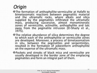 Origin
❖The formation of anthophyllite-vermiculite at Hafafit to
bimetasomatic reactions between pegmatitic material
and the ultramafic rocks, where alkalis and silica
supplied by the pegmatites infiltrated the ultramafic
mass, producing successive, almost monomineralic
zones of vermiculite, actinolite, anthophyllite and talc
away from the pegmatite intrusion (El-Shazly et al.,
1975).
❖The relative abundance of silica determines the degree
to which each of the anthophyllite or vermiculite zones
are developed. Moreover, a process of bimetasomatism
in situ, between the pegmatites and serpentinites,
resulted in the formation of asbestiform anthophyllite
on the expense of the ultramafic mass.
❖Pockets and streaks of black mica and vermiculite are
usually developed in the border zone of the emplacing
pegmatites and form an integral part of them.
15
 