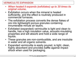 VERMICULITE EXPANSION
• When heated it expands (exfoliates) up to 30 times its
original volume.
• Exfoliation occurs when the mineral is heated
sufficiently, and the effect is routinely produced in
commercial furnaces.
• The exfoliation process converts the dense flakes of
ore into lightweight porous granules containing
innumerable minute air layers.
• Exfoliated (expanded) vermiculite is light and clean to
handle, has a high insulation value, acoustic-insulating
properties and will absorb and hold a wide range of
liquids.
• These granules are non-combustible, and are insoluble
in water and all organic solvents.
• Expanded vermiculite is easily poured, is light, clean,
highly absorbent and provides baffle against impact
shock when used for packaging.
 