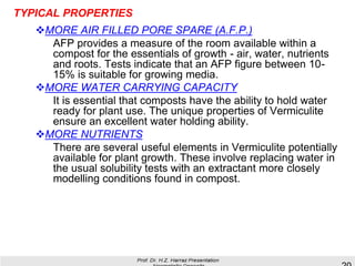 TYPICAL PROPERTIES
❖MORE AIR FILLED PORE SPARE (A.F.P.)
AFP provides a measure of the room available within a
compost for the essentials of growth - air, water, nutrients
and roots. Tests indicate that an AFP figure between 10-
15% is suitable for growing media.
❖MORE WATER CARRYING CAPACITY
It is essential that composts have the ability to hold water
ready for plant use. The unique properties of Vermiculite
ensure an excellent water holding ability.
❖MORE NUTRIENTS
There are several useful elements in Vermiculite potentially
available for plant growth. These involve replacing water in
the usual solubility tests with an extractant more closely
modelling conditions found in compost.
 