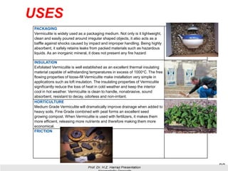 USES
28
PACKAGING
Vermiculite is widely used as a packaging medium. Not only is it lightweight,
clean and easily poured around irregular shaped objects, it also acts as a
baffle against shocks caused by impact and improper handling. Being highly
absorbent, it safely retains leaks from packed materials such as hazardous
liquids. As an inorganic mineral, it does not present any fire hazard
INSULATION
Exfoliated Vermiculite is well established as an excellent thermal insulating
material capable of withstanding temperatures in excess of 1000°C. The free
flowing properties of loose-fill Vermiculite make installation very simple in
applications such as loft insulation. The insulating properties of Vermiculite
significantly reduce the loss of heat in cold weather and keep the interior
cool in hot weather. Vermiculite is clean to handle, nonabrasive, sound
absorbent, resistant to decay, odorless and non-irritant.
HORTICULTURE
Medium Grade Vermiculite will dramatically improve drainage when added to
heavy soils. Fine Grade combined with peat forms an excellent seed
growing compost. When Vermiculite is used with fertilizers, it makes them
more efficient, releasing more nutrients and therefore making them more
economical.
FRICTION
 