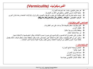 ‫الفيرميكوليت‬Vermiculite))
❖‫للحرارة‬ ‫تعرضه‬ ‫عند‬ ‫يتمدد‬ ،‫طبيعي‬ ‫معدن‬ ‫هو‬.
❖‫التجارية‬ ‫األفران‬ ‫في‬ ‫وتطبق‬ ‫التقشير‬ ‫تسمى‬ ‫التمدد‬ ‫عملية‬.
❖‫وعد‬ ‫المتحدة‬ ‫والواليات‬ ‫والبرازيل‬ ‫والصين‬ ‫أفريقيا‬ ‫جنوب‬ ‫في‬ ‫للفيرميكليت‬ ‫كبيرة‬ ‫تجارية‬ ‫مناجم‬ ‫توجد‬‫أخرى‬ ‫بلدان‬ ‫ة‬.
❖‫الكيميائي‬ ‫التركيب‬:(Mg,Fe,Al)3(Al,Si) 4O10(OH) 2·4H2O
‫الفيرميكوليت‬ ‫خصائص‬:
❖‫الفطريات‬ ‫نمو‬ ‫على‬ ‫يساعد‬ ‫فال‬ ‫ِه‬‫ت‬‫بطبيع‬ ‫معقم‬ ‫الفيرميكوليت‬.
❖‫الوزن‬ ‫خفيف‬.
❖‫عالية‬ ‫بدرجة‬ ‫بالماء‬ ‫يحتفظ‬.
❖‫عالية‬ ‫تبادلية‬ ‫سعة‬ ‫ذو‬.
❖‫واالستفاد‬ ‫امتصاصها‬ ‫يمكن‬ ‫للنباتات‬ ‫ميسرة‬ ‫صورة‬ ‫في‬ ‫والبوتاسيوم‬ ‫الماغنسيوم‬ ْ‫عنصري‬ ‫على‬ ‫يحتوى‬‫منها‬ ‫ة‬.
❖‫الوقت‬ ‫معظم‬ ‫بالماء‬ ً‫ا‬‫محتفظ‬ ‫يظل‬ ‫الماء‬ ‫امتصاص‬ ‫على‬ ‫العالية‬ ‫لقدرته‬ ‫ونظرا‬ ‫الفيرميكوليت‬ ‫أن‬ ‫إلى‬ ‫ونشير‬‫يفضل‬ ‫لذلك‬ ،
‫النباتات‬ ‫لنمو‬ ‫مناسبة‬ ‫البيئة‬ ‫رطوبة‬ ‫تظل‬ ‫وحتى‬ ،‫العالية‬ ‫الرطوبة‬ ‫من‬ ‫للتقليل‬ ‫أخرى‬ ‫بمواد‬ ‫خلطه‬.
‫االستخدامات‬:
❖‫العامل‬‫بوصفه‬‫المانع‬‫الحرارة‬
❖‫المياه‬‫غالية‬
❖‫صناعة‬‫ورق‬‫الجدران‬
❖‫التشحيم‬ ‫لزيوت‬ ‫ونتيجة‬
❖‫تمتلك‬‫التبادل‬‫الكاتيوني‬‫جيدة‬‫جدا‬
 