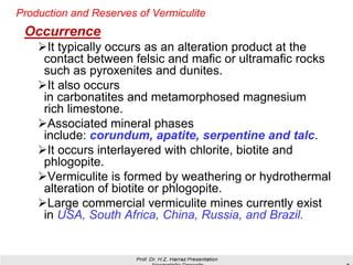 Production and Reserves of Vermiculite
Occurrence
➢It typically occurs as an alteration product at the
contact between felsic and mafic or ultramafic rocks
such as pyroxenites and dunites.
➢It also occurs
in carbonatites and metamorphosed magnesium
rich limestone.
➢Associated mineral phases
include: corundum, apatite, serpentine and talc.
➢It occurs interlayered with chlorite, biotite and
phlogopite.
➢Vermiculite is formed by weathering or hydrothermal
alteration of biotite or phlogopite.
➢Large commercial vermiculite mines currently exist
in USA, South Africa, China, Russia, and Brazil.
 