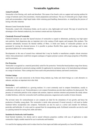 Vermiculite Application
Animal Feedstuffs
Vermiculite is free flowing, soft, sterile and absorbent. This means it has found a role as a support and carrying medium for
a range of nutrients such as fat concentrates, vitamin preparations and molasses. The use of vermiculite gives a high volume
yield and accommodates a high liquid intake whilst retaining good handling characteristics, so simplifying the process of
mixing with other materials.
Bitumen Coated Vermiculite Screeds
Vermiculite, coated with a bituminous binder, can be used as a dry, lightweight roof screed. This type of screed has the
advantages of low thermal conductivity, low moisture content and ease of placement.
Chemically Processed Vermiculite
Chemical treatments can cause the layered structure of vermiculite to expand or delaminate, producing very high aspect
ratio particles. Such dispersions play an important role in the coating of both organic and inorganic fibre products. This
treatment substantially increases the thermal stability of fibres. A whole new family of vermiculite products can be
generated by varying the chemical process. It is possible to produce flexible films, papers and coatings, and to make
specialised additives for various industries.
Developments in this area of research have indicated that it may be feasible to manufacture complex silicate structures
which, when polymerised, would form inorganic analogues of organic polymer systems with unique properties of flexibility
and fire resistance.
Fire Protection
Vermiculite is recognised as a material particularly suited for fire protection. Vermiculite-based products range from factory
made boards and panels to premixed coatings suitable for application by mechanical spray or by hand plastering techniques
on a range of structures. These coatings have been used in the petrochemical industry and tunnel construction.
Friction Linings
Vermiculite is now used extensively in the friction lining industry (eg. brake and clutch linings) as a safe alternative to
asbestos, and plays an important role in this field.
Horticulture
Vermiculite is well established as a growing medium. It is most commonly used in compost formulations, usually in
combination with peat or coir. Vermiculite/peat or coir compost formulations provide ideal conditions for plant growth. The
presence of vermiculite particles in the compost aids aeration, improves moisture retention and promotes the steady release
of added fertilisers, whilst the vermiculite itself contributes potassium, magnesium and a number of minor elements.
The air/water ratios for vermiculite/peat or coir composts are ideal for the stimulation of root growth, and hence the
production of healthy young plants. The vermiculite is sterile when processed. If stored correctly it will need no further
treatment before incorporation into composts. Vermiculite can also be used as a carrier and extender for fertilisers,
pesticides and herbicides. It is also used in a ground form for encapsulating seeds. Exfoliated vermiculite can also be used
as a packing material for storing fruit, bulbs and tubers.
Insulation In Steelworks And Foundries
Good thermal insulation, low density and its natural refractory properties combine with ease of application to make
vermiculite a highly suitable material for use in steelworks and foundries.
It is used for hot topping molten steel to reduce heat loss from ingots and ladles and generally as a loose-fill insulator.
 