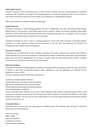 Lightweight Concretes
Loosefill vermiculite can be used between joists in lofts for home insulation. The free flowing properties of exfoliated
vermiculite make installation very simple. The insulating properties of vermiculite significantly reduce the loss of heat in
cold weather and keep the interior cool in hot weather. It also functions as a sound absorbent material.
Other novel insulation uses include incubation of reptile eggs.
Packing Materials
Exfoliated vermiculite is a useful packaging medium. Not only is it lightweight, clean and easily poured around irregular
shaped objects, it also provides a good baffle against shocks caused by impact and improper handling. Being highly
absorbent, it safely retains leaks from packed materials such as hazardous chemicals. As it is inorganic it does not present
any potential fire hazards making it suitable for use in air freight.
Exfoliated vermiculite can also be used as a packing material for storing fruit, bulbs and tubers. Vermiculite degrades
naturally, so is easily disposed of. Being soft and non-abrasive it has also been used effectively for insulation and
cushioning the base of plastic-lined swimming pools.
Processed Vermiculite
Vermiculite may be milled before or after exfoilation according to the range of particle sizes required. Such milled or
ground material may be used for the production of anti-drumming coatings, condensation control paints, high performance
gaskets and seals and for upgrading the fire resistance of organic foams and other polymer based systems. Exfoliated
vermiculite can be coloured to suit its end use (eg. retail display).
Refractory Products
Vermiculite for refractory and high temperature insulation is normally bonded with alumina cements, fire clays and silicates
to produce a wide range of vermiculite products which, depending on type and application can withstand hot face
temperatures of up to 1100°C.
The type of refractory products made using vermiculite are:-
pre-fired clay bonded insulation firebricks;
castable high alumina concretes for back up insulation;
high alumina bonded bricks, slabs and special shapes;
silicate bonded insulating shapes and moulded products.
Silicate Bonded Shapes And Blocks
Pressed vermiculite block insulation can be used in high temperature kilns, furnaces, combustion plants, boilers, wood
burning stoves and night storage heaters. It is becoming more widely accepted as an alternative for asbestos or man-made
mineral fibre insulation. The units can vary from simple blocks to very intricate shapes designed to accommodate electrical
elements, fixing screws, etc.
Vermiculite Plasters
Vermiculite plasters can be made with either gypsum or Portland cement. The advantage which all types of vermiculite
plasters give over conventional are:
improved coverage;
lighter weight;
improved workability;
excellent fire resistance;
reduced thermal conductivity;
 