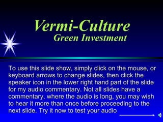 Vermi-Culture Green Investment To use this slide show, simply click on the mouse, or keyboard arrows to change slides, then click the speaker icon in the lower right hand part of the slide for my audio commentary. Not all slides have a commentary, where the audio is long, you may wish to hear it more than once before proceeding to the next slide. Try it now to test your audio  