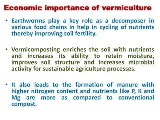 Economic importance of vermiculture
• Earthworms play a key role as a decomposer in
various food chains in help in cycling of nutrients
thereby improving soil fertility.
• Vermicomposting enriches the soil with nutrients
and increases its ability to retain moisture,
improves soil structure and increases microbial
activity for sustainable agriculture processes.
• It also leads to the formation of manure with
higher nitrogen content and nutrients like P, K and
Mg are more as compared to conventional
compost.
 