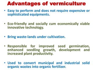 Advantages of vermiculture
• Easy to perform and does not require expensive or
sophisticated equipments.
• Eco-friendly and socially cum economically viable
innovative technology.
• Bring waste-lands under cultivation.
• Responsible for improved seed germination,
enhanced seedling growth, development and
increased plant productivity.
• Used to convert municipal and industrial solid
organic wastes into organic fertilizer.
 