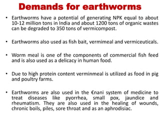 Demands for earthworms
• Earthworms have a potential of generating NPK equal to about
10-12 million tons in India and about 1200 tons of organic wastes
can be degraded to 350 tons of vermicompost.
• Earthworms also used as fish bait, vermimeal and vermiceuticals.
• Worm meal is one of the components of commercial fish feed
and is also used as a delicacy in human food.
• Due to high protein content verminmeal is utilized as food in pig
and poultry farms.
• Earthworms are also used in the €nani system of medicine to
treat diseases like pyorrhea, small pox, jaundice and
rheumatism. They are also used in the healing of wounds,
chronic boils, piles, sore throat and as an aphrodisiac.
 