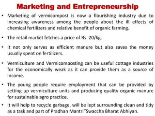 Marketing and Entrepreneurship
• Marketing of vermicompost is now a flourishing industry due to
increasing awareness among the people about the ill effects of
chemical fertilizers and relative benefit of organic farming.
• The retail market fetches a price of Rs. 20/kg.
• It not only serves as efficient manure but also saves the money
usually spent on fertilizers.
• Vermiculture and Vermicomposting can be useful cottage industries
for the economically weak as it can provide them as a source of
income.
• The young people require employment that can be provided by
setting up vermiculture units and producing quality organic manure
for sustainable agro practice.
• It will help to recycle garbage, will be lept surrounding clean and tidy
as a task and part of Pradhan Mantri”Swaccha Bharat Abhiyan.
 