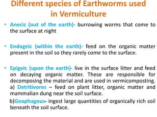 Different species of Earthworms used
in Vermiculture
• Anecic (out of the earth)- burrowing worms that come to
the surface at night
• Endogeic (within the earth)- feed on the organic matter
present in the soil so they rarely come to the surface.
• Epigeic (upon the earth)- live in the surface litter and feed
on decaying organic matter. These are responsible for
decomposing the material and are used in vermicomposting.
a) Detritivores – feed on plant litter, organic matter and
mammalian dung near the soil surface.
b)Geophagous- ingest large quantities of organically rich soil
beneath the soil surface.
 