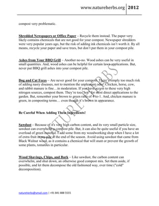www.natureherbs.org 2012


compost very problematic.


Shredded Newspapers or Office Paper – Recycle them instead. The paper very
likely contains chemicals that are not good for your compost. Newspaper shredders
were very popular years ago, but the risk of adding ink chemicals isn’t worth it. By all
means, recycle your paper and save trees, but don’t put them in your compost pile.


Ashes from Your BBQ Grill – Another no-no. Wood ashes can be very useful in
small quantities. And, wood ashes can be helpful for certain lawn applications. But,
never put BBQ grill ashes into your compost pile.


Dog and Cat Feces – Are never good for your compost. There’s simply too much risk
of adding nasty diseases, not to mention the unpleasant odor! Chicken, horse, cow,
and rabbit manure is fine…in moderation. If you have access to these very high
nitrogen sources, compost them. They’re too “hot” for most direct applications to the
garden. But, remember your brown to green ratio of 4-to-1. And, chicken manure is
green, in composting terms… even though it’s brown in appearance.


Be Careful When Adding These Ingredients!


Sawdust – Because of it's very high carbon content, and its very small particle size,
sawdust can overwhelm a compost pile. But, it can also be quite useful if you have an
overload of green material. I add some from my woodworking shop when I have a lot
of extra fruit in my pile at the end of the season. Avoid using sawdust that came from
Black Walnut wood, as it contains a chemical that will stunt or prevent the growth of
some plants, tomatoes in particular.


Wood Shavings, Chips, and Bark – Like sawdust, the carbon content can
overwhelm, and shut down, an otherwise good compost mix. Set them aside, if
possible, and let them decompose the old fashioned way, over time ("cold"
decomposition).




natureherbs@ymail.com | +91 841 888 5555
 
