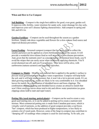 www.natureherbs.org 2012


When and How to Use Compost


Soil Building – Compost is the single best additive for good, even great, garden soil.
It improves tilth, fertility, water retention for sandy soils, water drainage for clay soils,
and improves your soil’s disease fighting characteristics. Add compost in spring and
fall, and till it in.


Garden Fertilizer – Compost can be used throughout the season as a garden
fertilizer. Simply side dress vegetables and flowers for a slow-release food source and
improved disease prevention.


Lawn Feeding – Screened compost (compost that has been sifted to collect the
smaller particles) can be applied as a lawn fertilizer throughout the season. It will
provide a wonderful slow-release food as well as assist in lawn disease prevention.
And, given that the nutrients aren’t as concentrated as in chemical lawn foods, you’ll
avoid the stripes that can easily occur when incorrectly applying chemicals. You’ll
avoid chemical run-off, and you’ll save money. Your lawn will be alive, with
earthworms (natures aerators) and beneficial microbes.


Compost vs. Mulch – Mulch is any material that is applied to the garden’s surface to
prevent weed germination and to reduce water evaporation. Compost will help build
the soil, and it will help retain moisture; but, it won’t do a lot to prevent weeds. It’s an
ideal growing medium; so, weeds are likely to be very comfortable in it. Use shredded
leaves for mulch, or a combination of shredded leaves and lawn clippings. The
combination of lawn clipping and shredded leaves creates an attractive mulch that
won’t blow away (as leaves alone tend to do) and allows water penetration (as grass
clippings alone tend to matt and repel water).


Potting Mix (seed starting, potted plants) – Compost can be used to create a very
good seed starting mix, or it can be added to potting soil to create a nutrient-rich
mixture. Most commercial potting mix is made from Canadian peat moss, which is
virtually void of nutrients, so the addition of good compost provides a real boost.
"hot" compost, which has been produced at higher temperatures, is less likely to
contain a lot of weed seeds. However, some of the fungi in compost may contribute to
“damping off” of seedlings when compost is used for seed starting. To be safe, you


natureherbs@ymail.com | +91 841 888 5555
 