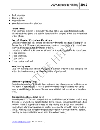 www.natureherbs.org 2012


   bulb plantings
   flower beds
   vegetable beds
   potted plants / container plantings

    Indoor Plants
    Wait until your compost is completely finished before you use it for indoor plants.
    Established house plants will benefit from an inch of compost mixed into the top inch
    or two of soil.
    Potted Plants / Container Plantings
    Container plantings will benefit enormously from the addition of compost to
    the potting soil. Ensure that you use only mature compost in your containers
    to avoid burning any tender stems or roots.
    Here is a good recipe for a compost based potting mix suitable for containers:
    1 part compost
    1 part sharp sand
    1 part perlite
    1 part peat or good soil

    New planting areas
    Give new planting areas a boost by digging in as much compost as you can spare (up
    to four inches) into the top six to twelve inches of garden soil.



    Established planting areas
    Established plantings will benefit from an inch or two of compost worked into the top
    few inches of soil. Be sure to leave a gap between the compost and the base of the
    plant to avoid burning the stems. The nutrients will find their way down to the plant
    roots.

    Top dressing an Established Lawn
    Spread up to ½" of finished compost over an established lawn. Compost used as a top
    dressing for lawns should be fully broken down. Running the compost through a fine
    compost screen is a good idea to keep out any chunky bits. Large areas should be
    covered with a fertilizer spreader but smaller areas may be spread by hand or with a
    shovel. Aerating your lawn prior to spreading compost will be of additional benefit,
    enabling the compost to filter down under the sod more easily.



    natureherbs@ymail.com | +91 841 888 5555
 