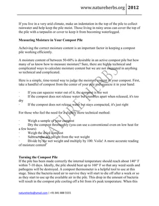 www.natureherbs.org 2012


If you live in a very arid climate, make an indentation in the top of the pile to collect
rainwater and help keep the pile moist. Those living in rainy areas can cover the top of
the pile with a tarpaulin or cover to keep it from becoming waterlogged.

Measuring Moisture in Your Compost Pile

Acheiving the correct moisture content is an important factor in keeping a compost
pile working efficiently.

A moisture content of between 50-60% is desirable in an active compost pile but how
many of us know how to measure moisture? Sure, there are highly technical and
complicated ways to calculate moisture content but we are not interested in anything
so technical and complicated.

Here is a simple, time-tested way to judge the moisture content in your compost. First,
take a handful of compost from the center of your pile and squeeze it in your hand:

·     If you can squeeze water out of it, the compost is too wet
·     If the compost does not release water but crumbles apart when released, it's too
dry
·     If the compost does not release water but stays compacted, it's just right

For those who feel the need for a slightly more technical method:

·     Weigh a sample of your compost
·     Dry the compost throroughly (you can use a conventional oven on low heat for
a few hours)
·     Weigh the dried compost
·     Subtract the dry weight from the wet weight
·     Divide by the wet weight and multiply by 100. Voila! A more accurate reading
of moisture content


Turning the Compost Pile
If the pile has been made correctly the internal temperature should reach about 140° F
within 7-10 days. Ideally, the pile should heat up to 160° F so that any weed seeds and
pathogens will be destroyed. A compost thermometer is a helpful tool to use at this
stage. Since the bacteria need air to survive they will start to die off after a week or so
as they start to use up the available air in the pile. This drop in the amount of bacteria
will result in the compost pile cooling off a bit from it's peak temperature. When this


natureherbs@ymail.com | +91 841 888 5555
 