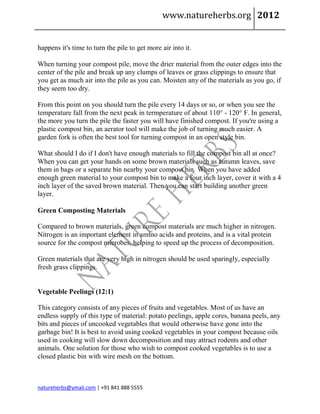 www.natureherbs.org 2012


happens it's time to turn the pile to get more air into it.

When turning your compost pile, move the drier material from the outer edges into the
center of the pile and break up any clumps of leaves or grass clippings to ensure that
you get as much air into the pile as you can. Moisten any of the materials as you go, if
they seem too dry.

From this point on you should turn the pile every 14 days or so, or when you see the
temperature fall from the next peak in termperature of about 110° - 120° F. In general,
the more you turn the pile the faster you will have finished compost. If you're using a
plastic compost bin, an aerator tool will make the job of turning much easier. A
garden fork is often the best tool for turning compost in an open style bin.

What should I do if I don't have enough materials to fill the compost bin all at once?
When you can get your hands on some brown materials such as autumn leaves, save
them in bags or a separate bin nearby your compost bin. When you have added
enough green material to your compost bin to make a four inch layer, cover it with a 4
inch layer of the saved brown material. Then you can start building another green
layer.

Green Composting Materials

Compared to brown materials, green compost materials are much higher in nitrogen.
Nitrogen is an important element in amino acids and proteins, and is a vital protein
source for the compost microbes, helping to speed up the process of decomposition.

Green materials that are very high in nitrogen should be used sparingly, especially
fresh grass clippings.


Vegetable Peelings (12:1)

This category consists of any pieces of fruits and vegetables. Most of us have an
endless supply of this type of material: potato peelings, apple cores, banana peels, any
bits and pieces of uncooked vegetables that would otherwise have gone into the
garbage bin! It is best to avoid using cooked vegetables in your compost because oils
used in cooking will slow down decomposition and may attract rodents and other
animals. One solution for those who wish to compost cooked vegetables is to use a
closed plastic bin with wire mesh on the bottom.



natureherbs@ymail.com | +91 841 888 5555
 