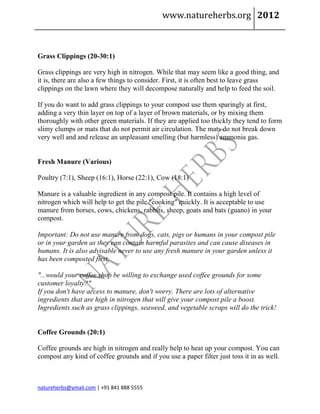 www.natureherbs.org 2012



Grass Clippings (20-30:1)

Grass clippings are very high in nitrogen. While that may seem like a good thing, and
it is, there are also a few things to consider. First, it is often best to leave grass
clippings on the lawn where they will decompose naturally and help to feed the soil.

If you do want to add grass clippings to your compost use them sparingly at first,
adding a very thin layer on top of a layer of brown materials, or by mixing them
thoroughly with other green materials. If they are applied too thickly they tend to form
slimy clumps or mats that do not permit air circulation. The mats do not break down
very well and and release an unpleasant smelling (but harmless) ammonia gas.


Fresh Manure (Various)

Poultry (7:1), Sheep (16:1), Horse (22:1), Cow (18:1)

Manure is a valuable ingredient in any compost pile. It contains a high level of
nitrogen which will help to get the pile "cooking" quickly. It is acceptable to use
manure from horses, cows, chickens, rabbits, sheep, goats and bats (guano) in your
compost.

Important: Do not use manure from dogs, cats, pigs or humans in your compost pile
or in your garden as they can contain harmful parasites and can cause diseases in
humans. It is also advisable never to use any fresh manure in your garden unless it
has been composted first.

"...would your coffee shop be willing to exchange used coffee grounds for some
customer loyalty?"
If you don't have access to manure, don't worry. There are lots of alternative
ingredients that are high in nitrogen that will give your compost pile a boost.
Ingredients such as grass clippings, seaweed, and vegetable scraps will do the trick!


Coffee Grounds (20:1)

Coffee grounds are high in nitrogen and really help to heat up your compost. You can
compost any kind of coffee grounds and if you use a paper filter just toss it in as well.



natureherbs@ymail.com | +91 841 888 5555
 