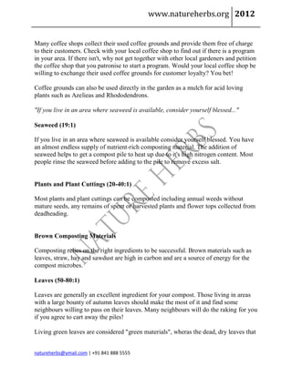 www.natureherbs.org 2012


Many coffee shops collect their used coffee grounds and provide them free of charge
to their customers. Check with your local coffee shop to find out if there is a program
in your area. If there isn't, why not get together with other local gardeners and petition
the coffee shop that you patronise to start a program. Would your local coffee shop be
willing to exchange their used coffee grounds for customer loyalty? You bet!

Coffee grounds can also be used directly in the garden as a mulch for acid loving
plants such as Azelieas and Rhododendrons.

"If you live in an area where seaweed is available, consider yourself blessed..."

Seaweed (19:1)

If you live in an area where seaweed is available consider yourself blessed. You have
an almost endless supply of nutrient-rich composting material. The addition of
seaweed helps to get a compost pile to heat up due to it's high nitrogen content. Most
people rinse the seaweed before adding to the pile to remove excess salt.


Plants and Plant Cuttings (20-40:1)

Most plants and plant cuttings can be composted including annual weeds without
mature seeds, any remains of spent or harvested plants and flower tops collected from
deadheading.


Brown Composting Materials

Composting relies on the right ingredients to be successful. Brown materials such as
leaves, straw, hay and sawdust are high in carbon and are a source of energy for the
compost microbes.

Leaves (50-80:1)

Leaves are generally an excellent ingredient for your compost. Those living in areas
with a large bounty of autumn leaves should make the most of it and find some
neighbours willing to pass on their leaves. Many neighbours will do the raking for you
if you agree to cart away the piles!

Living green leaves are considered "green materials", wheras the dead, dry leaves that


natureherbs@ymail.com | +91 841 888 5555
 