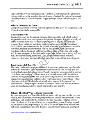 www.natureherbs.org 2012


impossible to prevent decomposition. The trick is to maximize the process of
decomposition, while avoiding the unpleasant effects of the natural process of
decaying matter. Compost is good; sloppy garbage heaps and rotting food are
bad.

Why Is Compost So Good?
Compost is good for two very compelling reasons. It’s great for the garden, and
it’s environmentally responsible.

Garden Benefits
Compost is great for the garden because it improves the soil, which in turn
supports healthier and more productive plants. Compost provides virtually all
of the essential nutrients for healthy plant growth, and it almost always
releases those nutrients over time to give plants a slow, steady, consistent
intake of the elements essential for growth. Compost also improves the soil’s
structure, making it easier for soil to hold and use the right amount of
moisture and air. Compost will improve the texture of both clay and sandy
soil; indeed, compost is the best additive to make either clay or sandy soil into
rich, moisture holding, loamy soil. And, as an added benefit, compost
improves plant vigor and provides for improved immunology from diseases.


Environmental Benefits
The most obvious environmental benefit is that composting can significantly
reduce the amount of solid waste that would otherwise find its way into the
trash collection and dumping cycle. Clearly, the more we compost, the less we
contribute to the cost of trash removal and the volume of solid materials in
landfills. Using compost to feed your lawn and garden will also reduce your
dependency on chemical fertilizers. So, you’ll save money and reduce – if not
eliminate - the potential of chemical pollution to your little piece of the
environment. Using compost instead of chemical fertilizers will ensure that
your lawn and garden thrive in soil that is alive and healthy.


What’s The Best Way to Make Compost?
To make compost, you’ll need to dedicate some outdoor space to the process.
Ideally, the location of your compost production should be convenient to the
garden, as well as close to the source of the raw materials (kitchen scraps,
lawn clippings, etc.), without being an unappealing eyesore. Finding a good
spot for your compost pile might be a little bit easier if you have a lot of land;
but, even suburbanites and city dwellers can effectively maintain a compost

natureherbs@ymail.com | +91 841 888 5555
 