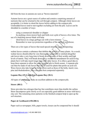 www.natureherbs.org 2012


fall from the trees in autumn are seen as "brown materials".

Autumn leaves are a great source of carbon and contain a surprising amount of
nutrients that can be returned to the soil through compost. Although whole leaves are
acceptable, it is better to shred the leaves before adding to the compost pile.
Unshredded leaves tend to mat together excluding air from the pile. Leaves can be
shredded in a number of ways:

·      using a commercial shredder or chipper
·      by pushing a lawn mower back and forth over a pile of leaves a few times. The
use of a mulching mower blade will help.
·      shred leaves in a large garbage can with a lawn trimmer
·      Remember to wear eye protection regardless of the method you choose.

There are a few types of leaves that need special attention when composting:

walnut leaves contain a substance that inhibits the growth of many plants. As a result,
walnut leaves should either be very thoroughly composted or omitted altogether
oak leaves take a very long time to break down because of their acidity and high
levels of tannin. They will break down into a wonderful amendment for acid loving
plants but it will take much longer than with other leaves. It is often a good idea to
keep them separate to allow the main compost pile to finish sooner. A separate pile
can then be made of oak leaves that can be used for plants that prefer an acid soil.
Waxy leaves also take longer to break down such as those of the holly, laurel, rose,
pine and rhododendron. They are often best composted separately

Legume Hay (15:1) and Non-Legume Hay (30:1)

All types of spoiled hay make an excellent addition to the compost pile.

Straw: (80:1)

Straw provides less nitrogen than hay but contributes more than double the carbon.
Straw decomposes quite slowly so it's an especially good addition in areas with heavy
clay soil. The remaining straw particles in the finished compost help to open up the
soil structure.

Paper & Cardboard (150-200:1)

Paper such as newspaper, bills, paper towels, tissues can be composted but it should


natureherbs@ymail.com | +91 841 888 5555
 