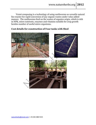 www.natureherbs.org 2012


     Vermi composing is a technology of using earthworms as versatile natural
bio-reactor for rapid conversion of any organic wastes under value added
manure. The earthworms feed on the wastes of organics origin, which is rich
in NPK, micro nutrients, enzymes and vitamins suitable for crop growth
besides number of useful micro organisms.

Cost details for construction of Four tanks with Shed




natureherbs@ymail.com | +91 841 888 5555
 