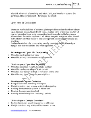 www.natureherbs.org 2012


    pile with a little bit of creativity and effort. And, the benefits – both to the
    garden and the environment – far exceed the effort!


    Open Bins or Containers


    There are two basic kinds of compost piles: open bins and enclosed containers.
    Open bins can be constructed with wood, chicken wire, or recycled plastic. Of
    course, municipal large scale composting is often conducted in large open
    piles without the use of any bins at all. These compost heaps are often turned
    by bulldozers or other pieces of heavy equipment, so container walls are not
    practical.
    Enclosed containers for composting usually consist of one of two designs:
    upright box-like containers, and rotating drums.


  Advantages of Open Bin Composting
 Open bins easily collect rain water
 Open bins are very convenient for adding materials


    Disadvantages of Open Bin Composting
   Open bins can attract rodents, flies, bees, and bears
   Open bins can become too wet, if not covered
   Open bins may be more difficult to mix (more on that later)
   Open bins may be an eyesore to your neighbors


    Advantages of Compost Containers
   Compost containers will rarely attract pests
   Upright containers may be more aesthetically appealing
   Rotating drums are usually easier to mix or turn
   Rotating drums are easy to unload
   Rotating drums usually have “screening” options


  Disadvantages of Compost Containers
 Enclosed containers usually require you to add water
 Upright containers may be very difficult to mix or turn

    natureherbs@ymail.com | +91 841 888 5555
 